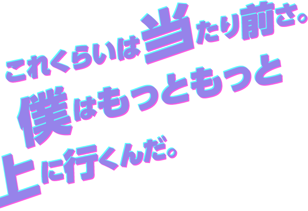 これくらいは当たり前さ。僕はもっともっと上に行くんだ！