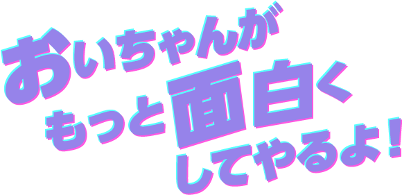 おいちゃんが もっと面白くしてやるよ！