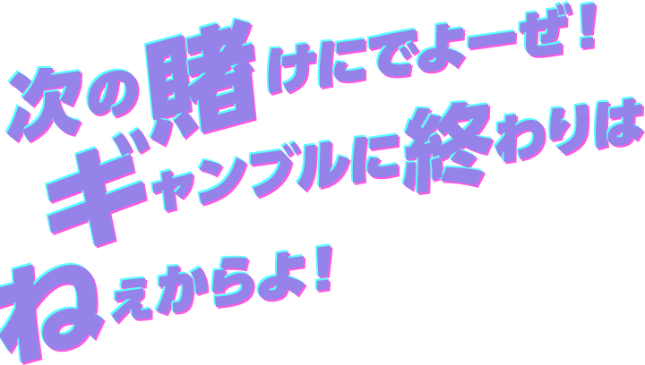 次の賭けにでよーぜ！ギャンブルに終わりはねぇからよ！！